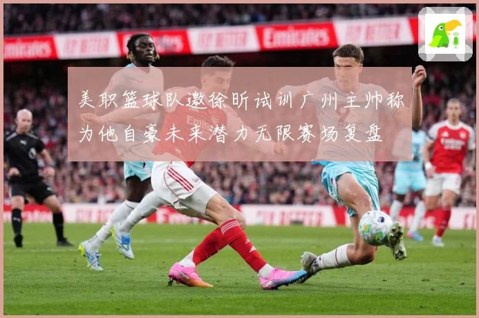 美职篮球队邀徐昕试训广州主帅称为他自豪未来潜力无限赛场复盘