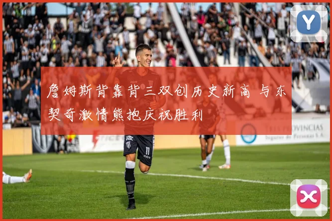 詹姆斯背靠背三双创历史新高 与东契奇激情熊抱庆祝胜利