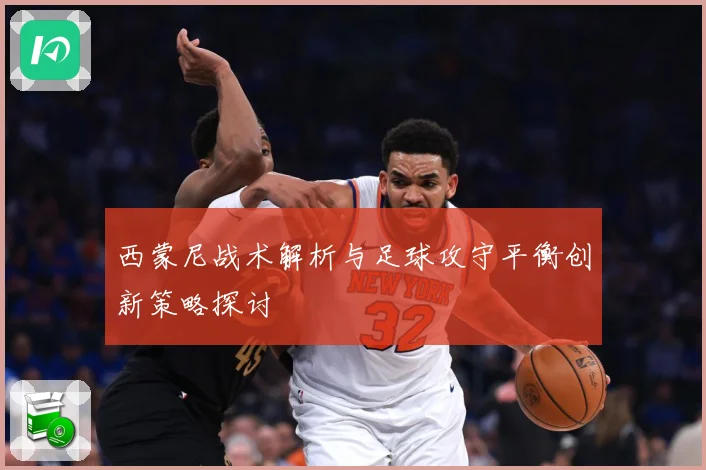 西蒙尼战术解析与足球攻守平衡创新策略探讨