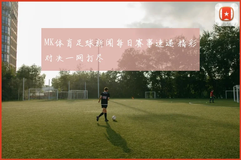 MK体育足球新闻每日赛事速递 精彩对决一网打尽