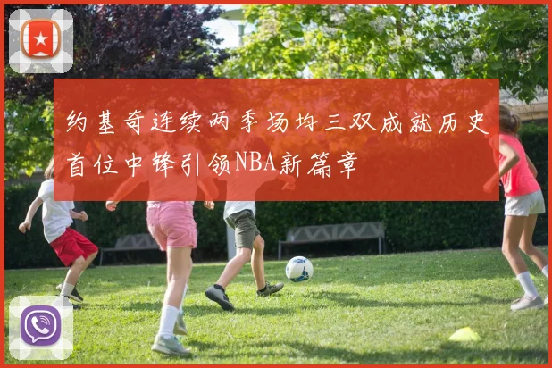 约基奇连续两季场均三双成就历史首位中锋引领NBA新篇章