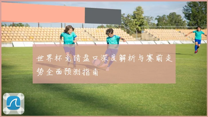 世界杯竞猜盘口深度解析与赛前走势全面预测指南