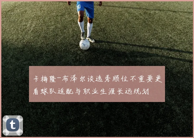 卡梅隆-布泽尔谈选秀顺位不重要更看球队适配与职业生涯长远规划