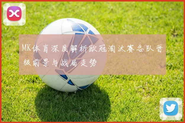 MK体育深度解析欧冠淘汰赛各队晋级前景与战局走势