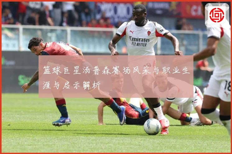 篮球巨星汤普森赛场风采与职业生涯与启示解析