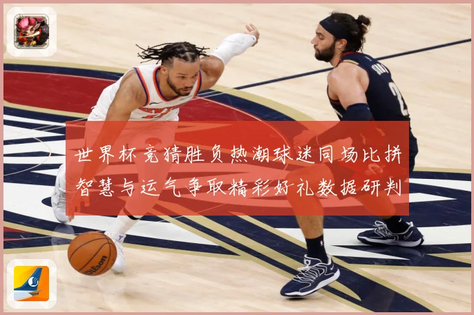 世界杯竞猜胜负热潮球迷同场比拼智慧与运气争取精彩好礼数据研判