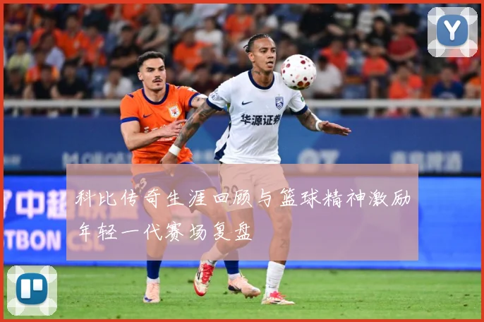 科比传奇生涯回顾与篮球精神激励年轻一代赛场复盘