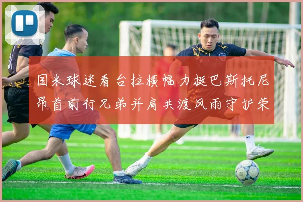 国米球迷看台拉横幅力挺巴斯托尼昂首前行兄弟并肩共渡风雨守护荣耀之路