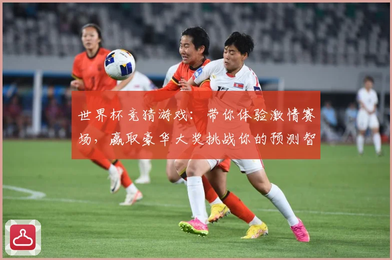 世界杯竞猜游戏：带你体验激情赛场，赢取豪华大奖挑战你的预测智慧