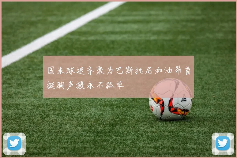 国米球迷齐聚为巴斯托尼加油昂首挺胸声援永不孤单