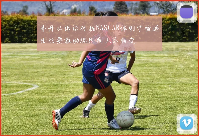 乔丹以诉讼对抗NASCAR体制宁被逐出也要推动规则向人本转变