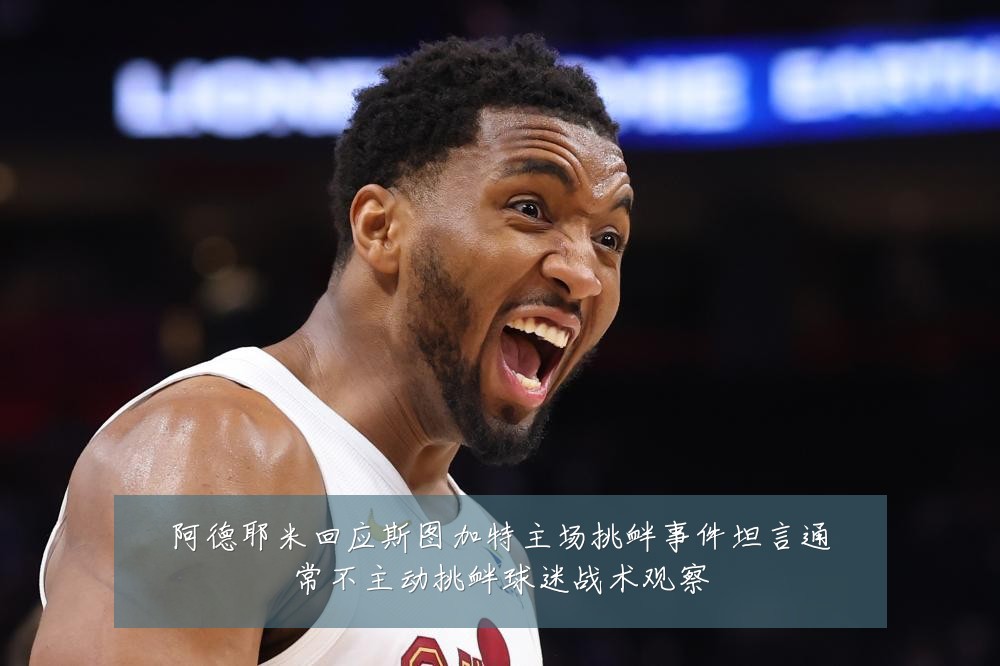 阿德耶米回应斯图加特主场挑衅事件坦言通常不主动挑衅球迷战术观察
